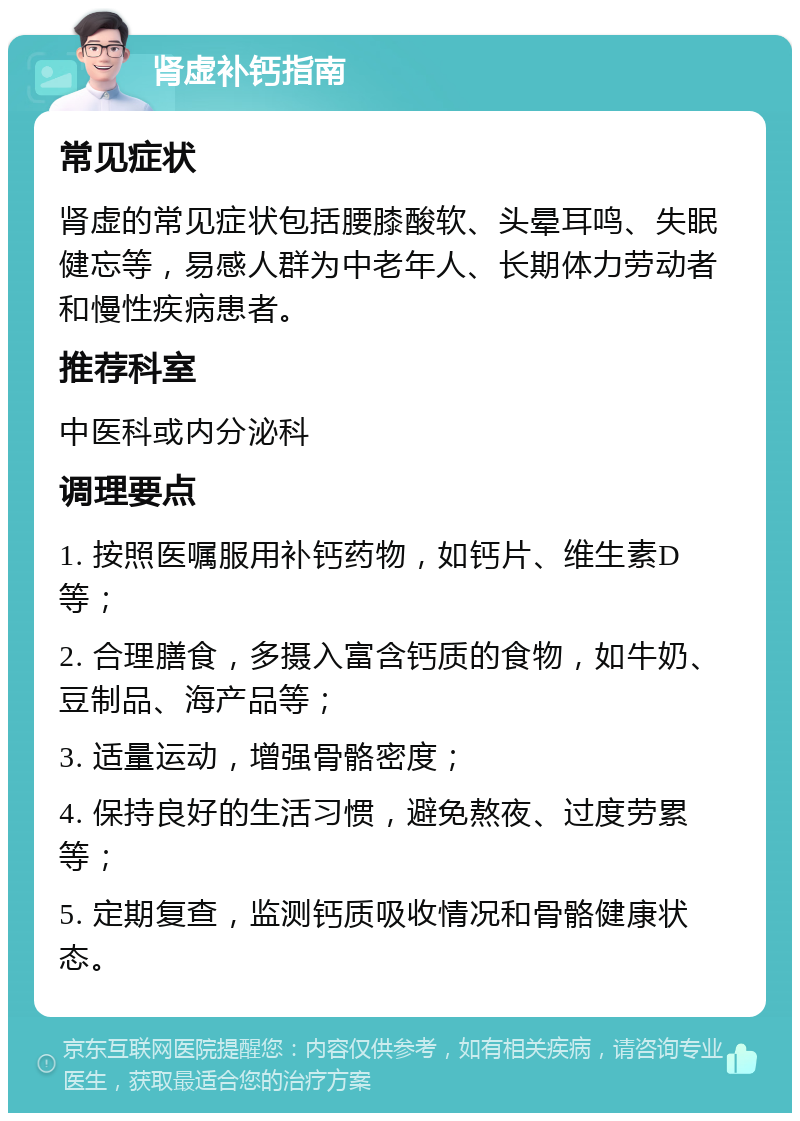 肾虚补钙指南 常见症状 肾虚的常见症状包括腰膝酸软、头晕耳鸣、失眠健忘等，易感人群为中老年人、长期体力劳动者和慢性疾病患者。 推荐科室 中医科或内分泌科 调理要点 1. 按照医嘱服用补钙药物，如钙片、维生素D等； 2. 合理膳食，多摄入富含钙质的食物，如牛奶、豆制品、海产品等； 3. 适量运动，增强骨骼密度； 4. 保持良好的生活习惯，避免熬夜、过度劳累等； 5. 定期复查，监测钙质吸收情况和骨骼健康状态。