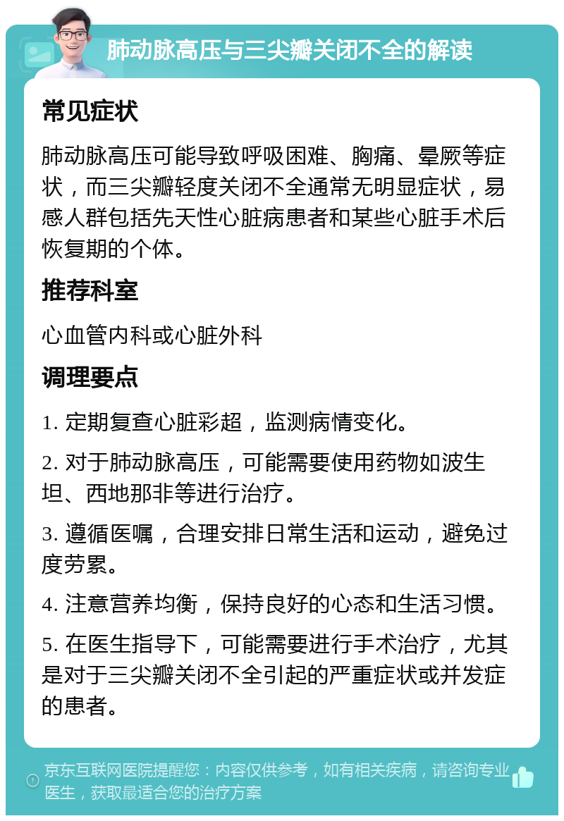 肺动脉高压与三尖瓣关闭不全的解读 常见症状 肺动脉高压可能导致呼吸困难、胸痛、晕厥等症状，而三尖瓣轻度关闭不全通常无明显症状，易感人群包括先天性心脏病患者和某些心脏手术后恢复期的个体。 推荐科室 心血管内科或心脏外科 调理要点 1. 定期复查心脏彩超，监测病情变化。 2. 对于肺动脉高压，可能需要使用药物如波生坦、西地那非等进行治疗。 3. 遵循医嘱，合理安排日常生活和运动，避免过度劳累。 4. 注意营养均衡，保持良好的心态和生活习惯。 5. 在医生指导下，可能需要进行手术治疗，尤其是对于三尖瓣关闭不全引起的严重症状或并发症的患者。