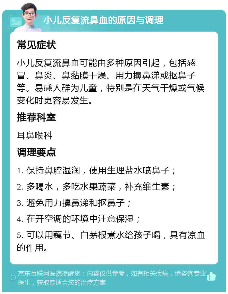 小儿反复流鼻血的原因与调理 常见症状 小儿反复流鼻血可能由多种原因引起，包括感冒、鼻炎、鼻黏膜干燥、用力擤鼻涕或抠鼻子等。易感人群为儿童，特别是在天气干燥或气候变化时更容易发生。 推荐科室 耳鼻喉科 调理要点 1. 保持鼻腔湿润，使用生理盐水喷鼻子； 2. 多喝水，多吃水果蔬菜，补充维生素； 3. 避免用力擤鼻涕和抠鼻子； 4. 在开空调的环境中注意保湿； 5. 可以用藕节、白茅根煮水给孩子喝，具有凉血的作用。