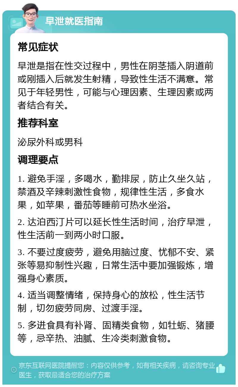 早泄就医指南 常见症状 早泄是指在性交过程中，男性在阴茎插入阴道前或刚插入后就发生射精，导致性生活不满意。常见于年轻男性，可能与心理因素、生理因素或两者结合有关。 推荐科室 泌尿外科或男科 调理要点 1. 避免手淫，多喝水，勤排尿，防止久坐久站，禁酒及辛辣刺激性食物，规律性生活，多食水果，如苹果，番茄等睡前可热水坐浴。 2. 达泊西汀片可以延长性生活时间，治疗早泄，性生活前一到两小时口服。 3. 不要过度疲劳，避免用脑过度、忧郁不安、紧张等易抑制性兴趣，日常生活中要加强锻炼，增强身心素质。 4. 适当调整情绪，保持身心的放松，性生活节制，切勿疲劳同房、过渡手淫。 5. 多进食具有补肾、固精类食物，如牡蛎、猪腰等，忌辛热、油腻、生冷类刺激食物。