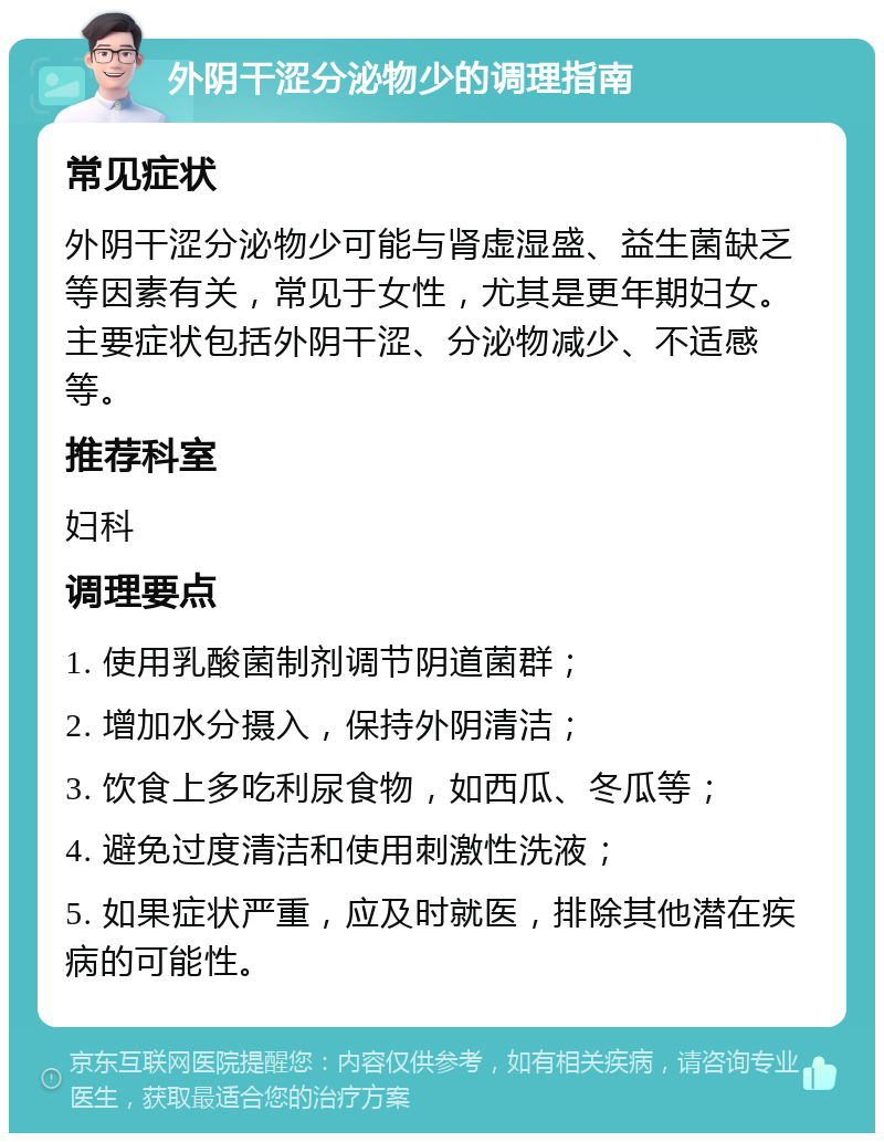 外阴干涩分泌物少的调理指南 常见症状 外阴干涩分泌物少可能与肾虚湿盛、益生菌缺乏等因素有关，常见于女性，尤其是更年期妇女。主要症状包括外阴干涩、分泌物减少、不适感等。 推荐科室 妇科 调理要点 1. 使用乳酸菌制剂调节阴道菌群； 2. 增加水分摄入，保持外阴清洁； 3. 饮食上多吃利尿食物，如西瓜、冬瓜等； 4. 避免过度清洁和使用刺激性洗液； 5. 如果症状严重，应及时就医，排除其他潜在疾病的可能性。