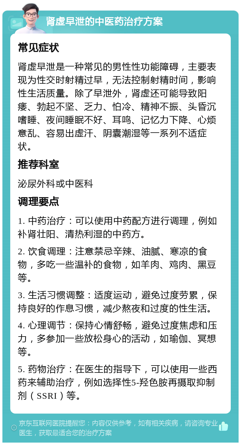 肾虚早泄的中医药治疗方案 常见症状 肾虚早泄是一种常见的男性性功能障碍，主要表现为性交时射精过早，无法控制射精时间，影响性生活质量。除了早泄外，肾虚还可能导致阳痿、勃起不坚、乏力、怕冷、精神不振、头昏沉嗜睡、夜间睡眠不好、耳鸣、记忆力下降、心烦意乱、容易出虚汗、阴囊潮湿等一系列不适症状。 推荐科室 泌尿外科或中医科 调理要点 1. 中药治疗：可以使用中药配方进行调理，例如补肾壮阳、清热利湿的中药方。 2. 饮食调理：注意禁忌辛辣、油腻、寒凉的食物，多吃一些温补的食物，如羊肉、鸡肉、黑豆等。 3. 生活习惯调整：适度运动，避免过度劳累，保持良好的作息习惯，减少熬夜和过度的性生活。 4. 心理调节：保持心情舒畅，避免过度焦虑和压力，多参加一些放松身心的活动，如瑜伽、冥想等。 5. 药物治疗：在医生的指导下，可以使用一些西药来辅助治疗，例如选择性5-羟色胺再摄取抑制剂（SSRI）等。