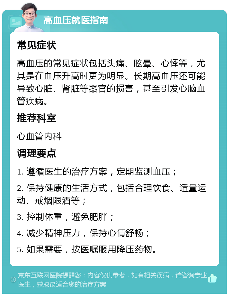 高血压就医指南 常见症状 高血压的常见症状包括头痛、眩晕、心悸等，尤其是在血压升高时更为明显。长期高血压还可能导致心脏、肾脏等器官的损害，甚至引发心脑血管疾病。 推荐科室 心血管内科 调理要点 1. 遵循医生的治疗方案，定期监测血压； 2. 保持健康的生活方式，包括合理饮食、适量运动、戒烟限酒等； 3. 控制体重，避免肥胖； 4. 减少精神压力，保持心情舒畅； 5. 如果需要，按医嘱服用降压药物。