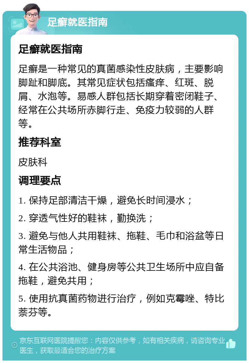 足癣就医指南 足癣就医指南 足癣是一种常见的真菌感染性皮肤病，主要影响脚趾和脚底。其常见症状包括瘙痒、红斑、脱屑、水泡等。易感人群包括长期穿着密闭鞋子、经常在公共场所赤脚行走、免疫力较弱的人群等。 推荐科室 皮肤科 调理要点 1. 保持足部清洁干燥，避免长时间浸水； 2. 穿透气性好的鞋袜，勤换洗； 3. 避免与他人共用鞋袜、拖鞋、毛巾和浴盆等日常生活物品； 4. 在公共浴池、健身房等公共卫生场所中应自备拖鞋，避免共用； 5. 使用抗真菌药物进行治疗，例如克霉唑、特比萘芬等。