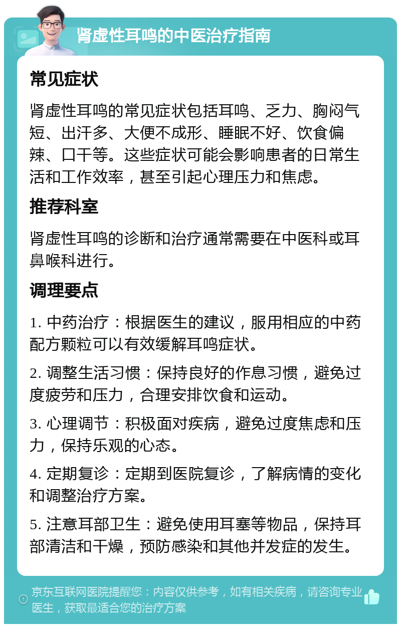 肾虚性耳鸣的中医治疗指南 常见症状 肾虚性耳鸣的常见症状包括耳鸣、乏力、胸闷气短、出汗多、大便不成形、睡眠不好、饮食偏辣、口干等。这些症状可能会影响患者的日常生活和工作效率，甚至引起心理压力和焦虑。 推荐科室 肾虚性耳鸣的诊断和治疗通常需要在中医科或耳鼻喉科进行。 调理要点 1. 中药治疗：根据医生的建议，服用相应的中药配方颗粒可以有效缓解耳鸣症状。 2. 调整生活习惯：保持良好的作息习惯，避免过度疲劳和压力，合理安排饮食和运动。 3. 心理调节：积极面对疾病，避免过度焦虑和压力，保持乐观的心态。 4. 定期复诊：定期到医院复诊，了解病情的变化和调整治疗方案。 5. 注意耳部卫生：避免使用耳塞等物品，保持耳部清洁和干燥，预防感染和其他并发症的发生。