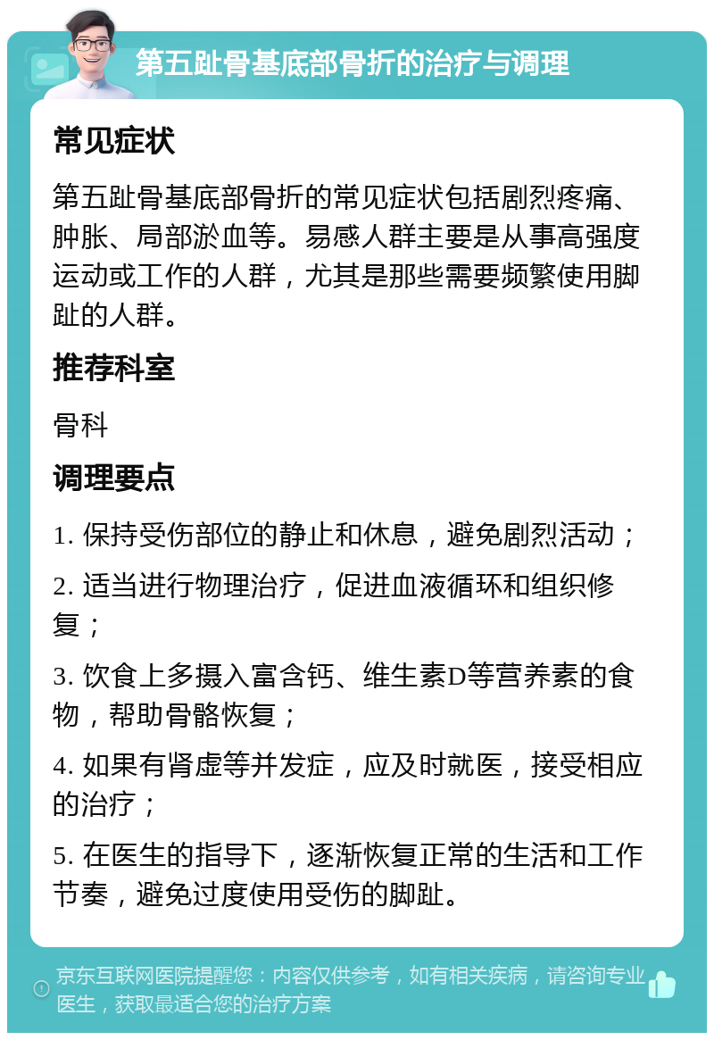 第五趾骨基底部骨折的治疗与调理 常见症状 第五趾骨基底部骨折的常见症状包括剧烈疼痛、肿胀、局部淤血等。易感人群主要是从事高强度运动或工作的人群，尤其是那些需要频繁使用脚趾的人群。 推荐科室 骨科 调理要点 1. 保持受伤部位的静止和休息，避免剧烈活动； 2. 适当进行物理治疗，促进血液循环和组织修复； 3. 饮食上多摄入富含钙、维生素D等营养素的食物，帮助骨骼恢复； 4. 如果有肾虚等并发症，应及时就医，接受相应的治疗； 5. 在医生的指导下，逐渐恢复正常的生活和工作节奏，避免过度使用受伤的脚趾。