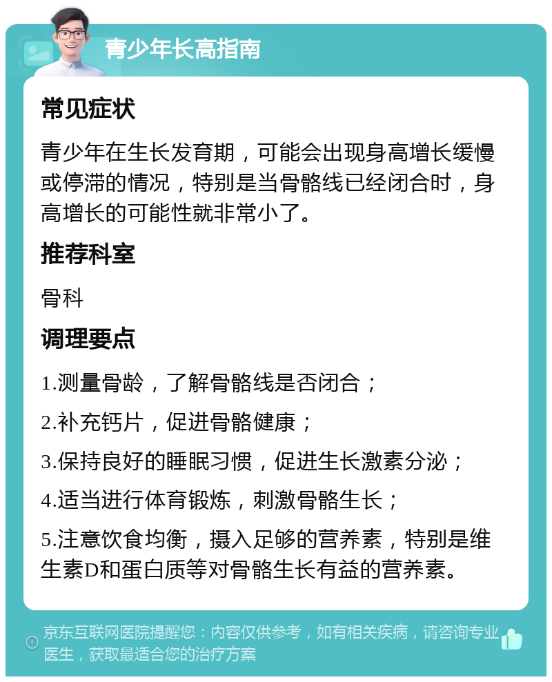 青少年长高指南 常见症状 青少年在生长发育期，可能会出现身高增长缓慢或停滞的情况，特别是当骨骼线已经闭合时，身高增长的可能性就非常小了。 推荐科室 骨科 调理要点 1.测量骨龄，了解骨骼线是否闭合； 2.补充钙片，促进骨骼健康； 3.保持良好的睡眠习惯，促进生长激素分泌； 4.适当进行体育锻炼，刺激骨骼生长； 5.注意饮食均衡，摄入足够的营养素，特别是维生素D和蛋白质等对骨骼生长有益的营养素。