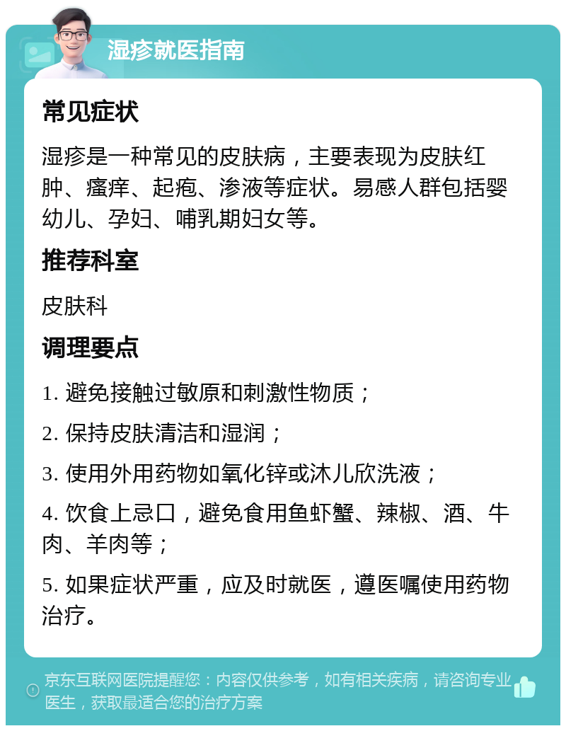 湿疹就医指南 常见症状 湿疹是一种常见的皮肤病，主要表现为皮肤红肿、瘙痒、起疱、渗液等症状。易感人群包括婴幼儿、孕妇、哺乳期妇女等。 推荐科室 皮肤科 调理要点 1. 避免接触过敏原和刺激性物质； 2. 保持皮肤清洁和湿润； 3. 使用外用药物如氧化锌或沐儿欣洗液； 4. 饮食上忌口，避免食用鱼虾蟹、辣椒、酒、牛肉、羊肉等； 5. 如果症状严重，应及时就医，遵医嘱使用药物治疗。