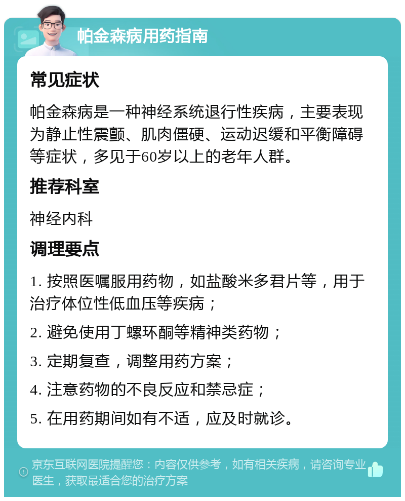 帕金森病用药指南 常见症状 帕金森病是一种神经系统退行性疾病，主要表现为静止性震颤、肌肉僵硬、运动迟缓和平衡障碍等症状，多见于60岁以上的老年人群。 推荐科室 神经内科 调理要点 1. 按照医嘱服用药物，如盐酸米多君片等，用于治疗体位性低血压等疾病； 2. 避免使用丁螺环酮等精神类药物； 3. 定期复查，调整用药方案； 4. 注意药物的不良反应和禁忌症； 5. 在用药期间如有不适，应及时就诊。