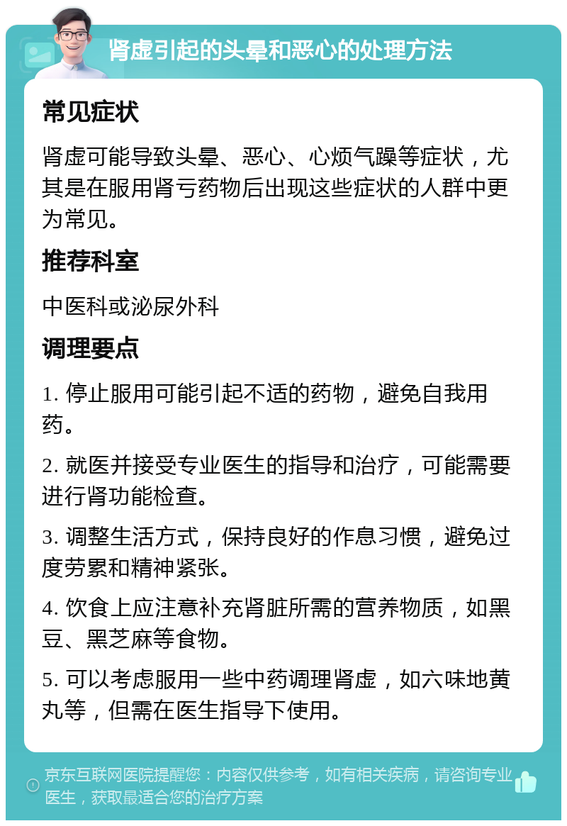 肾虚引起的头晕和恶心的处理方法 常见症状 肾虚可能导致头晕、恶心、心烦气躁等症状，尤其是在服用肾亏药物后出现这些症状的人群中更为常见。 推荐科室 中医科或泌尿外科 调理要点 1. 停止服用可能引起不适的药物，避免自我用药。 2. 就医并接受专业医生的指导和治疗，可能需要进行肾功能检查。 3. 调整生活方式，保持良好的作息习惯，避免过度劳累和精神紧张。 4. 饮食上应注意补充肾脏所需的营养物质，如黑豆、黑芝麻等食物。 5. 可以考虑服用一些中药调理肾虚，如六味地黄丸等，但需在医生指导下使用。