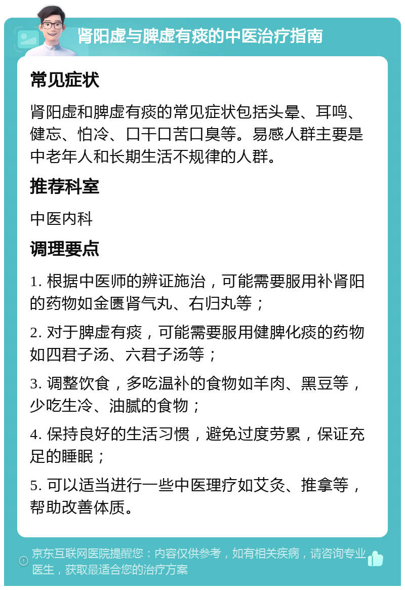 肾阳虚与脾虚有痰的中医治疗指南 常见症状 肾阳虚和脾虚有痰的常见症状包括头晕、耳鸣、健忘、怕冷、口干口苦口臭等。易感人群主要是中老年人和长期生活不规律的人群。 推荐科室 中医内科 调理要点 1. 根据中医师的辨证施治，可能需要服用补肾阳的药物如金匮肾气丸、右归丸等； 2. 对于脾虚有痰，可能需要服用健脾化痰的药物如四君子汤、六君子汤等； 3. 调整饮食，多吃温补的食物如羊肉、黑豆等，少吃生冷、油腻的食物； 4. 保持良好的生活习惯，避免过度劳累，保证充足的睡眠； 5. 可以适当进行一些中医理疗如艾灸、推拿等，帮助改善体质。