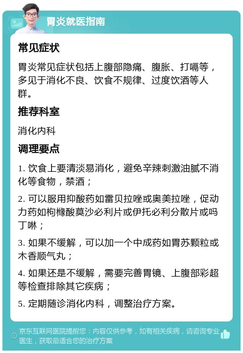 胃炎就医指南 常见症状 胃炎常见症状包括上腹部隐痛、腹胀、打嗝等，多见于消化不良、饮食不规律、过度饮酒等人群。 推荐科室 消化内科 调理要点 1. 饮食上要清淡易消化，避免辛辣刺激油腻不消化等食物，禁酒； 2. 可以服用抑酸药如雷贝拉唑或奥美拉唑，促动力药如枸橼酸莫沙必利片或伊托必利分散片或吗丁啉； 3. 如果不缓解，可以加一个中成药如胃苏颗粒或木香顺气丸； 4. 如果还是不缓解，需要完善胃镜、上腹部彩超等检查排除其它疾病； 5. 定期随诊消化内科，调整治疗方案。