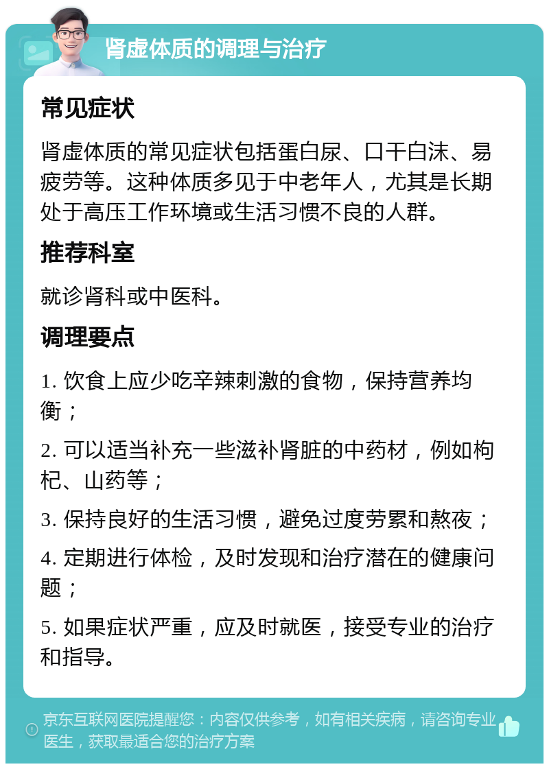 肾虚体质的调理与治疗 常见症状 肾虚体质的常见症状包括蛋白尿、口干白沫、易疲劳等。这种体质多见于中老年人，尤其是长期处于高压工作环境或生活习惯不良的人群。 推荐科室 就诊肾科或中医科。 调理要点 1. 饮食上应少吃辛辣刺激的食物，保持营养均衡； 2. 可以适当补充一些滋补肾脏的中药材，例如枸杞、山药等； 3. 保持良好的生活习惯，避免过度劳累和熬夜； 4. 定期进行体检，及时发现和治疗潜在的健康问题； 5. 如果症状严重，应及时就医，接受专业的治疗和指导。