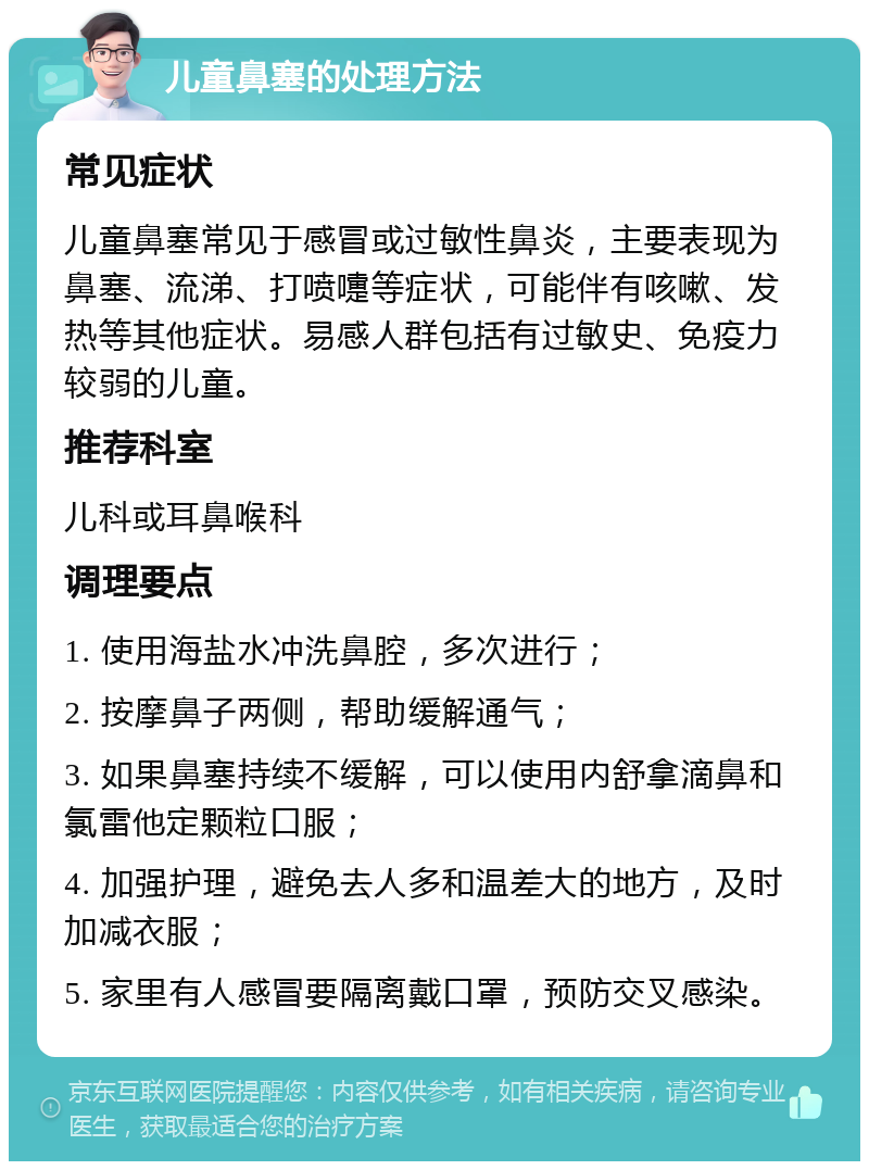 儿童鼻塞的处理方法 常见症状 儿童鼻塞常见于感冒或过敏性鼻炎，主要表现为鼻塞、流涕、打喷嚏等症状，可能伴有咳嗽、发热等其他症状。易感人群包括有过敏史、免疫力较弱的儿童。 推荐科室 儿科或耳鼻喉科 调理要点 1. 使用海盐水冲洗鼻腔，多次进行； 2. 按摩鼻子两侧，帮助缓解通气； 3. 如果鼻塞持续不缓解，可以使用内舒拿滴鼻和氯雷他定颗粒口服； 4. 加强护理，避免去人多和温差大的地方，及时加减衣服； 5. 家里有人感冒要隔离戴口罩，预防交叉感染。