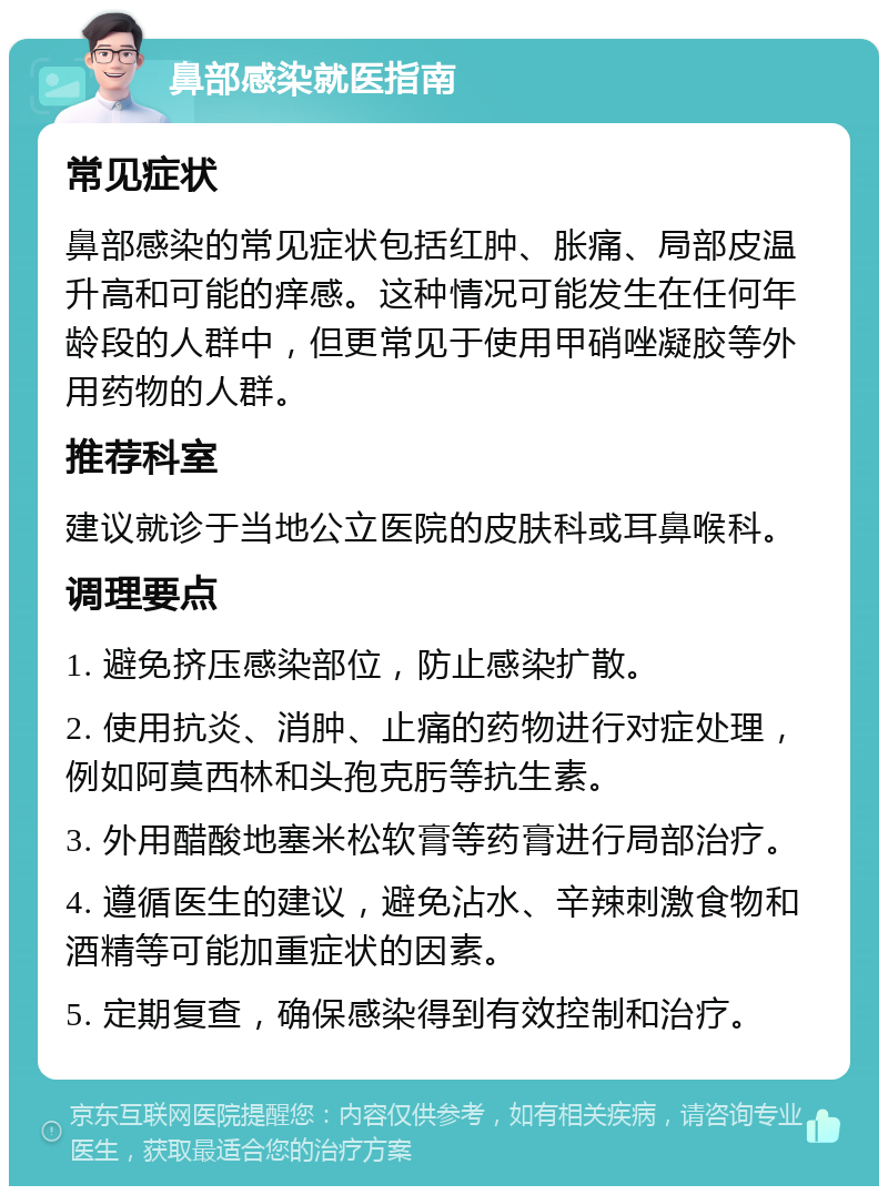 鼻部感染就医指南 常见症状 鼻部感染的常见症状包括红肿、胀痛、局部皮温升高和可能的痒感。这种情况可能发生在任何年龄段的人群中，但更常见于使用甲硝唑凝胶等外用药物的人群。 推荐科室 建议就诊于当地公立医院的皮肤科或耳鼻喉科。 调理要点 1. 避免挤压感染部位，防止感染扩散。 2. 使用抗炎、消肿、止痛的药物进行对症处理，例如阿莫西林和头孢克肟等抗生素。 3. 外用醋酸地塞米松软膏等药膏进行局部治疗。 4. 遵循医生的建议，避免沾水、辛辣刺激食物和酒精等可能加重症状的因素。 5. 定期复查，确保感染得到有效控制和治疗。