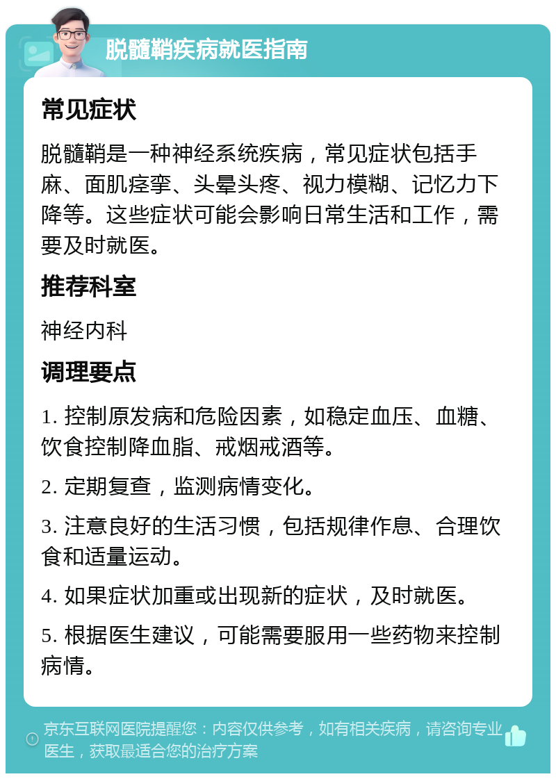 脱髓鞘疾病就医指南 常见症状 脱髓鞘是一种神经系统疾病，常见症状包括手麻、面肌痉挛、头晕头疼、视力模糊、记忆力下降等。这些症状可能会影响日常生活和工作，需要及时就医。 推荐科室 神经内科 调理要点 1. 控制原发病和危险因素，如稳定血压、血糖、饮食控制降血脂、戒烟戒酒等。 2. 定期复查，监测病情变化。 3. 注意良好的生活习惯，包括规律作息、合理饮食和适量运动。 4. 如果症状加重或出现新的症状，及时就医。 5. 根据医生建议，可能需要服用一些药物来控制病情。