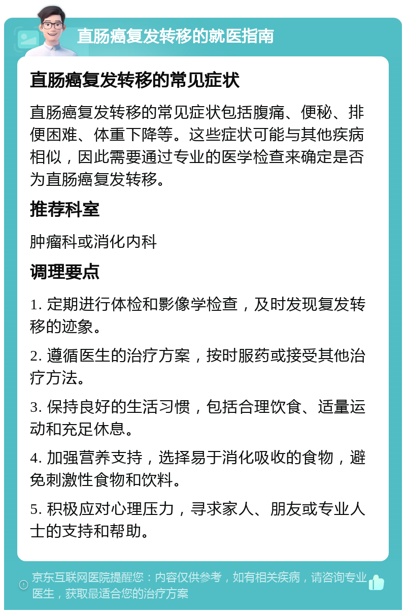 直肠癌复发转移的就医指南 直肠癌复发转移的常见症状 直肠癌复发转移的常见症状包括腹痛、便秘、排便困难、体重下降等。这些症状可能与其他疾病相似，因此需要通过专业的医学检查来确定是否为直肠癌复发转移。 推荐科室 肿瘤科或消化内科 调理要点 1. 定期进行体检和影像学检查，及时发现复发转移的迹象。 2. 遵循医生的治疗方案，按时服药或接受其他治疗方法。 3. 保持良好的生活习惯，包括合理饮食、适量运动和充足休息。 4. 加强营养支持，选择易于消化吸收的食物，避免刺激性食物和饮料。 5. 积极应对心理压力，寻求家人、朋友或专业人士的支持和帮助。