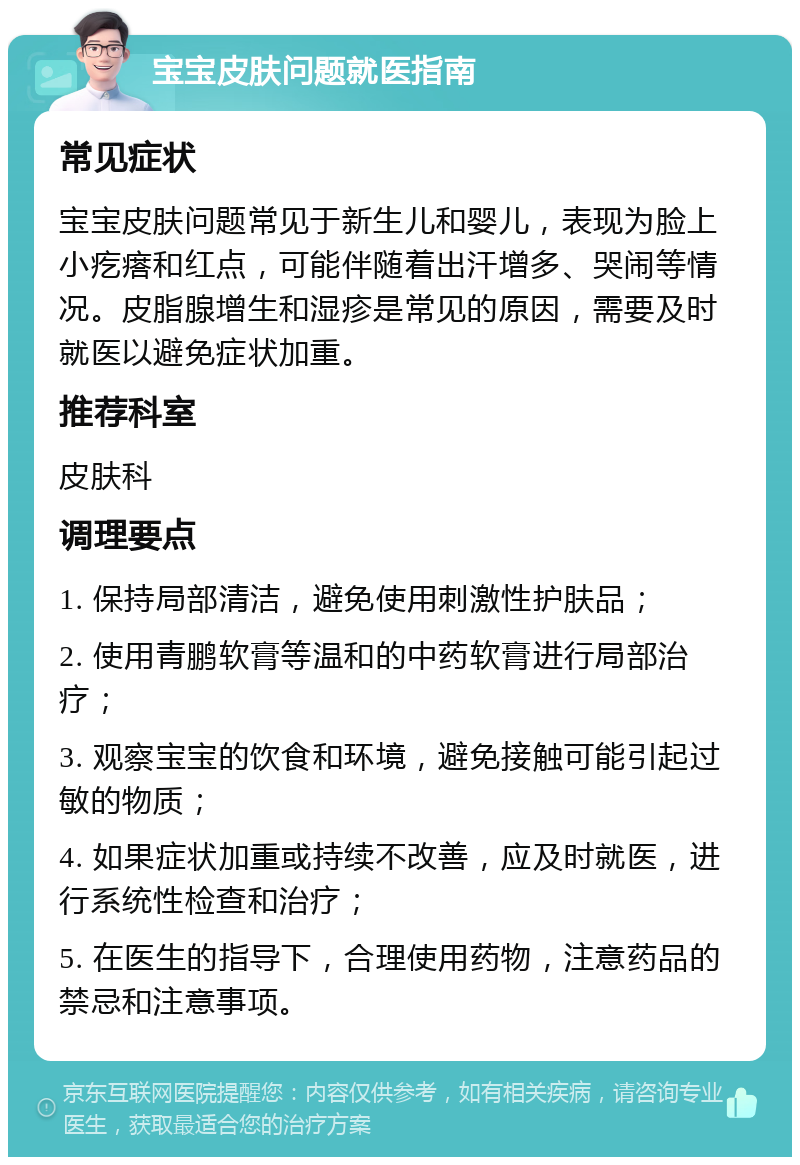 宝宝皮肤问题就医指南 常见症状 宝宝皮肤问题常见于新生儿和婴儿，表现为脸上小疙瘩和红点，可能伴随着出汗增多、哭闹等情况。皮脂腺增生和湿疹是常见的原因，需要及时就医以避免症状加重。 推荐科室 皮肤科 调理要点 1. 保持局部清洁，避免使用刺激性护肤品； 2. 使用青鹏软膏等温和的中药软膏进行局部治疗； 3. 观察宝宝的饮食和环境，避免接触可能引起过敏的物质； 4. 如果症状加重或持续不改善，应及时就医，进行系统性检查和治疗； 5. 在医生的指导下，合理使用药物，注意药品的禁忌和注意事项。