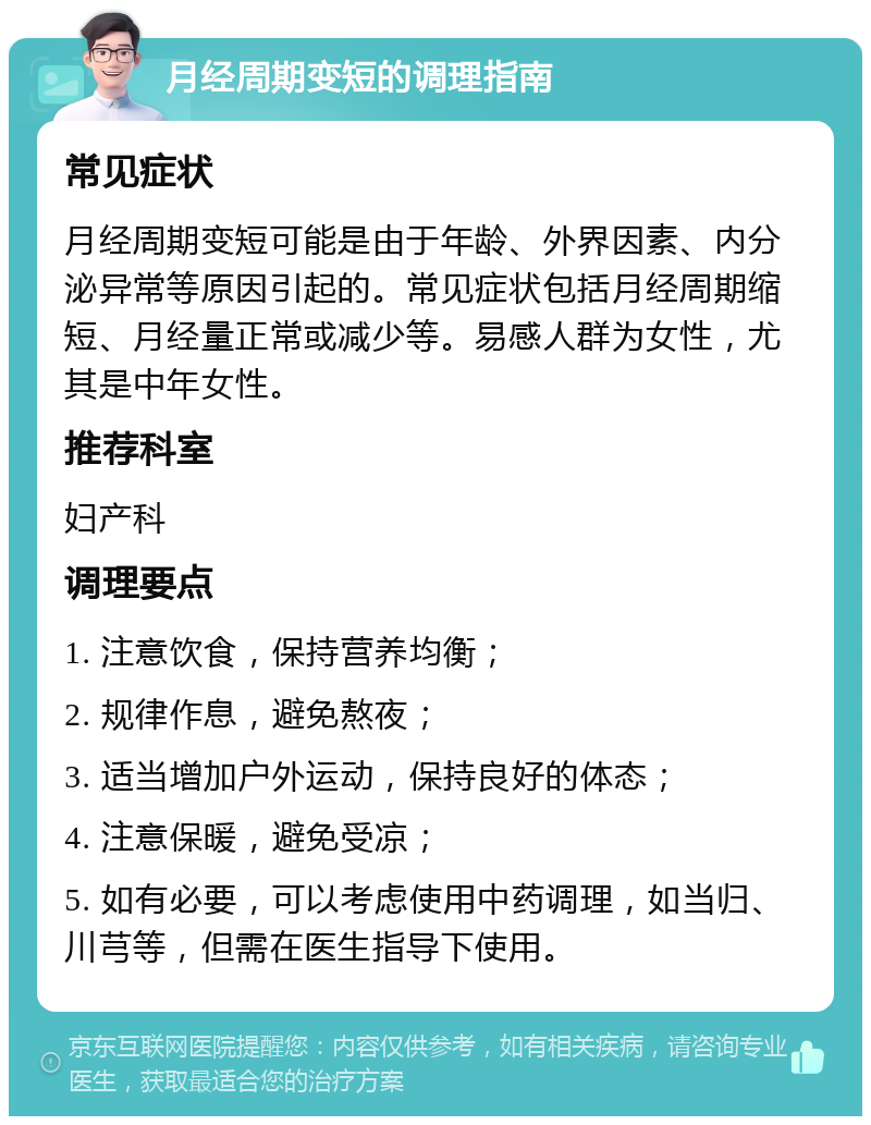 月经周期变短的调理指南 常见症状 月经周期变短可能是由于年龄、外界因素、内分泌异常等原因引起的。常见症状包括月经周期缩短、月经量正常或减少等。易感人群为女性，尤其是中年女性。 推荐科室 妇产科 调理要点 1. 注意饮食，保持营养均衡； 2. 规律作息，避免熬夜； 3. 适当增加户外运动，保持良好的体态； 4. 注意保暖，避免受凉； 5. 如有必要，可以考虑使用中药调理，如当归、川芎等，但需在医生指导下使用。