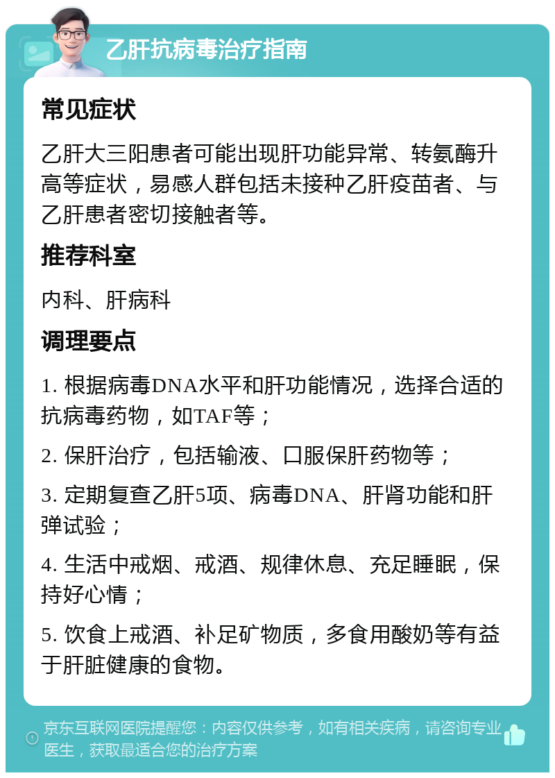 乙肝抗病毒治疗指南 常见症状 乙肝大三阳患者可能出现肝功能异常、转氨酶升高等症状，易感人群包括未接种乙肝疫苗者、与乙肝患者密切接触者等。 推荐科室 内科、肝病科 调理要点 1. 根据病毒DNA水平和肝功能情况，选择合适的抗病毒药物，如TAF等； 2. 保肝治疗，包括输液、口服保肝药物等； 3. 定期复查乙肝5项、病毒DNA、肝肾功能和肝弹试验； 4. 生活中戒烟、戒酒、规律休息、充足睡眠，保持好心情； 5. 饮食上戒酒、补足矿物质，多食用酸奶等有益于肝脏健康的食物。