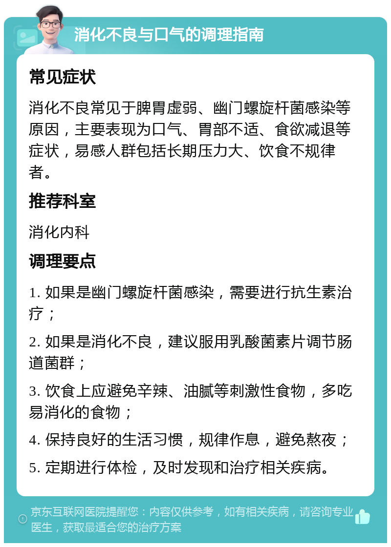 消化不良与口气的调理指南 常见症状 消化不良常见于脾胃虚弱、幽门螺旋杆菌感染等原因，主要表现为口气、胃部不适、食欲减退等症状，易感人群包括长期压力大、饮食不规律者。 推荐科室 消化内科 调理要点 1. 如果是幽门螺旋杆菌感染，需要进行抗生素治疗； 2. 如果是消化不良，建议服用乳酸菌素片调节肠道菌群； 3. 饮食上应避免辛辣、油腻等刺激性食物，多吃易消化的食物； 4. 保持良好的生活习惯，规律作息，避免熬夜； 5. 定期进行体检，及时发现和治疗相关疾病。