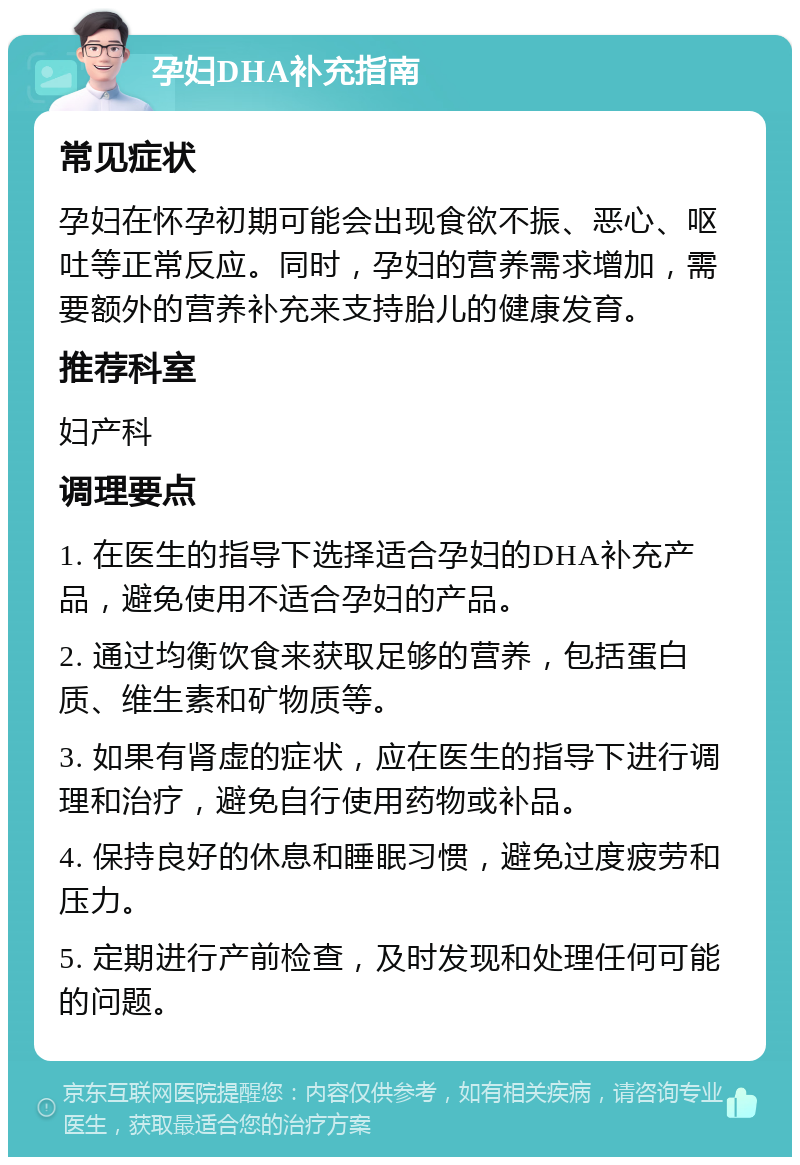 孕妇DHA补充指南 常见症状 孕妇在怀孕初期可能会出现食欲不振、恶心、呕吐等正常反应。同时，孕妇的营养需求增加，需要额外的营养补充来支持胎儿的健康发育。 推荐科室 妇产科 调理要点 1. 在医生的指导下选择适合孕妇的DHA补充产品，避免使用不适合孕妇的产品。 2. 通过均衡饮食来获取足够的营养，包括蛋白质、维生素和矿物质等。 3. 如果有肾虚的症状，应在医生的指导下进行调理和治疗，避免自行使用药物或补品。 4. 保持良好的休息和睡眠习惯，避免过度疲劳和压力。 5. 定期进行产前检查，及时发现和处理任何可能的问题。