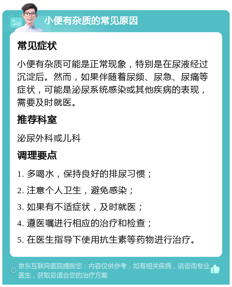 小便有杂质的常见原因 常见症状 小便有杂质可能是正常现象，特别是在尿液经过沉淀后。然而，如果伴随着尿频、尿急、尿痛等症状，可能是泌尿系统感染或其他疾病的表现，需要及时就医。 推荐科室 泌尿外科或儿科 调理要点 1. 多喝水，保持良好的排尿习惯； 2. 注意个人卫生，避免感染； 3. 如果有不适症状，及时就医； 4. 遵医嘱进行相应的治疗和检查； 5. 在医生指导下使用抗生素等药物进行治疗。