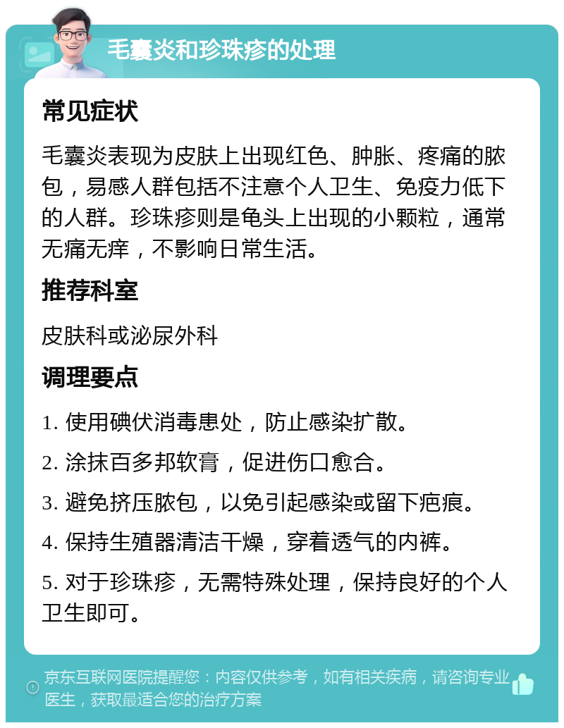 毛囊炎和珍珠疹的处理 常见症状 毛囊炎表现为皮肤上出现红色、肿胀、疼痛的脓包，易感人群包括不注意个人卫生、免疫力低下的人群。珍珠疹则是龟头上出现的小颗粒，通常无痛无痒，不影响日常生活。 推荐科室 皮肤科或泌尿外科 调理要点 1. 使用碘伏消毒患处，防止感染扩散。 2. 涂抹百多邦软膏，促进伤口愈合。 3. 避免挤压脓包，以免引起感染或留下疤痕。 4. 保持生殖器清洁干燥，穿着透气的内裤。 5. 对于珍珠疹，无需特殊处理，保持良好的个人卫生即可。