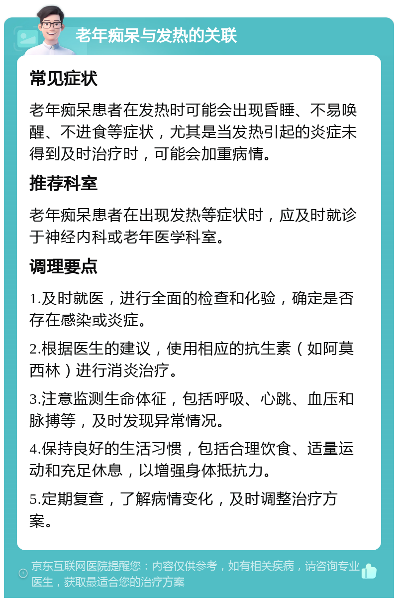 老年痴呆与发热的关联 常见症状 老年痴呆患者在发热时可能会出现昏睡、不易唤醒、不进食等症状，尤其是当发热引起的炎症未得到及时治疗时，可能会加重病情。 推荐科室 老年痴呆患者在出现发热等症状时，应及时就诊于神经内科或老年医学科室。 调理要点 1.及时就医，进行全面的检查和化验，确定是否存在感染或炎症。 2.根据医生的建议，使用相应的抗生素（如阿莫西林）进行消炎治疗。 3.注意监测生命体征，包括呼吸、心跳、血压和脉搏等，及时发现异常情况。 4.保持良好的生活习惯，包括合理饮食、适量运动和充足休息，以增强身体抵抗力。 5.定期复查，了解病情变化，及时调整治疗方案。