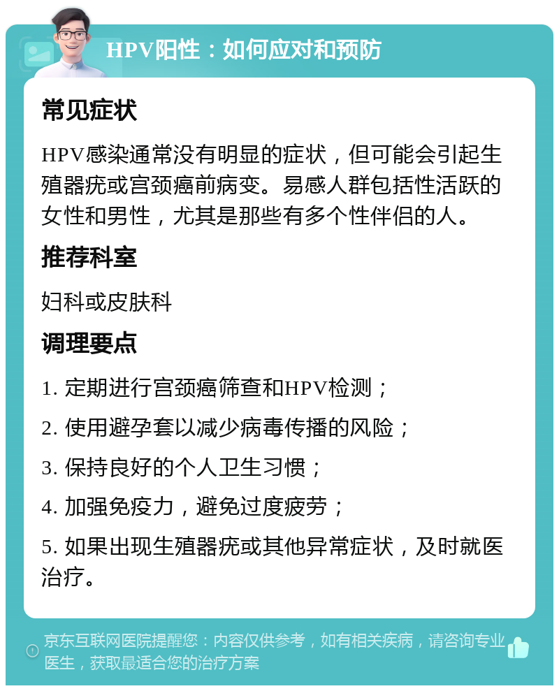 HPV阳性：如何应对和预防 常见症状 HPV感染通常没有明显的症状，但可能会引起生殖器疣或宫颈癌前病变。易感人群包括性活跃的女性和男性，尤其是那些有多个性伴侣的人。 推荐科室 妇科或皮肤科 调理要点 1. 定期进行宫颈癌筛查和HPV检测； 2. 使用避孕套以减少病毒传播的风险； 3. 保持良好的个人卫生习惯； 4. 加强免疫力，避免过度疲劳； 5. 如果出现生殖器疣或其他异常症状，及时就医治疗。