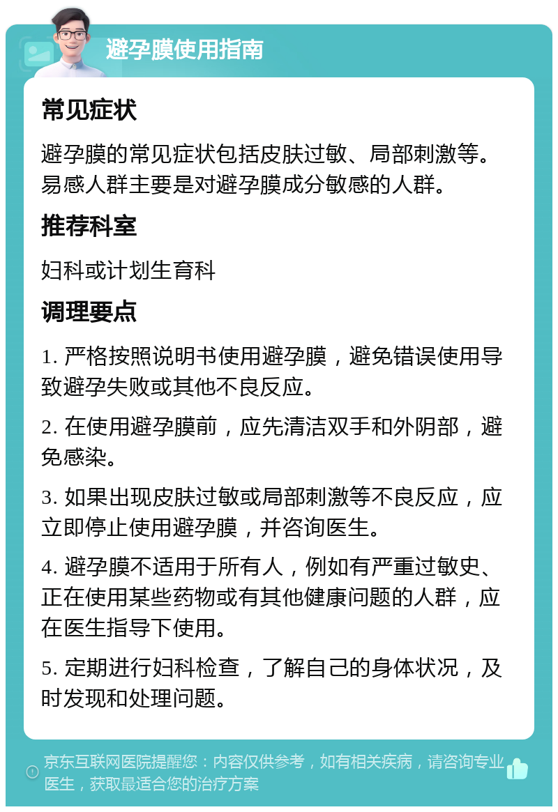 避孕膜使用指南 常见症状 避孕膜的常见症状包括皮肤过敏、局部刺激等。易感人群主要是对避孕膜成分敏感的人群。 推荐科室 妇科或计划生育科 调理要点 1. 严格按照说明书使用避孕膜，避免错误使用导致避孕失败或其他不良反应。 2. 在使用避孕膜前，应先清洁双手和外阴部，避免感染。 3. 如果出现皮肤过敏或局部刺激等不良反应，应立即停止使用避孕膜，并咨询医生。 4. 避孕膜不适用于所有人，例如有严重过敏史、正在使用某些药物或有其他健康问题的人群，应在医生指导下使用。 5. 定期进行妇科检查，了解自己的身体状况，及时发现和处理问题。