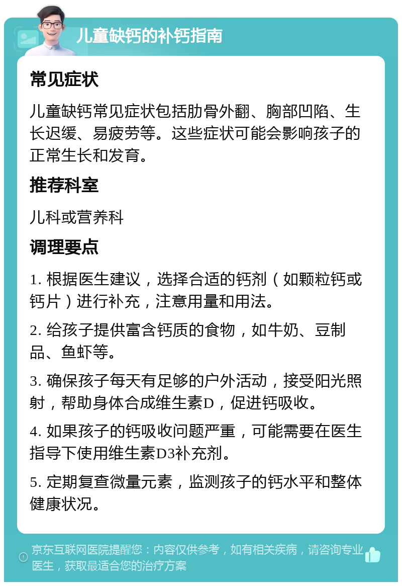 儿童缺钙的补钙指南 常见症状 儿童缺钙常见症状包括肋骨外翻、胸部凹陷、生长迟缓、易疲劳等。这些症状可能会影响孩子的正常生长和发育。 推荐科室 儿科或营养科 调理要点 1. 根据医生建议，选择合适的钙剂（如颗粒钙或钙片）进行补充，注意用量和用法。 2. 给孩子提供富含钙质的食物，如牛奶、豆制品、鱼虾等。 3. 确保孩子每天有足够的户外活动，接受阳光照射，帮助身体合成维生素D，促进钙吸收。 4. 如果孩子的钙吸收问题严重，可能需要在医生指导下使用维生素D3补充剂。 5. 定期复查微量元素，监测孩子的钙水平和整体健康状况。