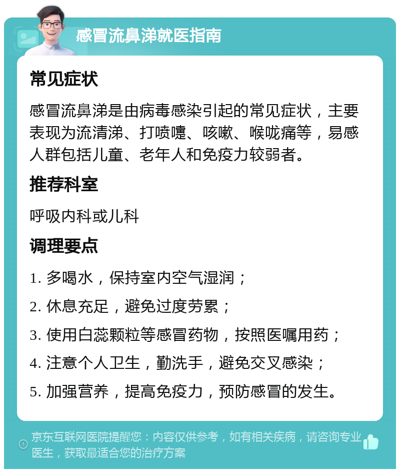 感冒流鼻涕就医指南 常见症状 感冒流鼻涕是由病毒感染引起的常见症状，主要表现为流清涕、打喷嚏、咳嗽、喉咙痛等，易感人群包括儿童、老年人和免疫力较弱者。 推荐科室 呼吸内科或儿科 调理要点 1. 多喝水，保持室内空气湿润； 2. 休息充足，避免过度劳累； 3. 使用白蕊颗粒等感冒药物，按照医嘱用药； 4. 注意个人卫生，勤洗手，避免交叉感染； 5. 加强营养，提高免疫力，预防感冒的发生。