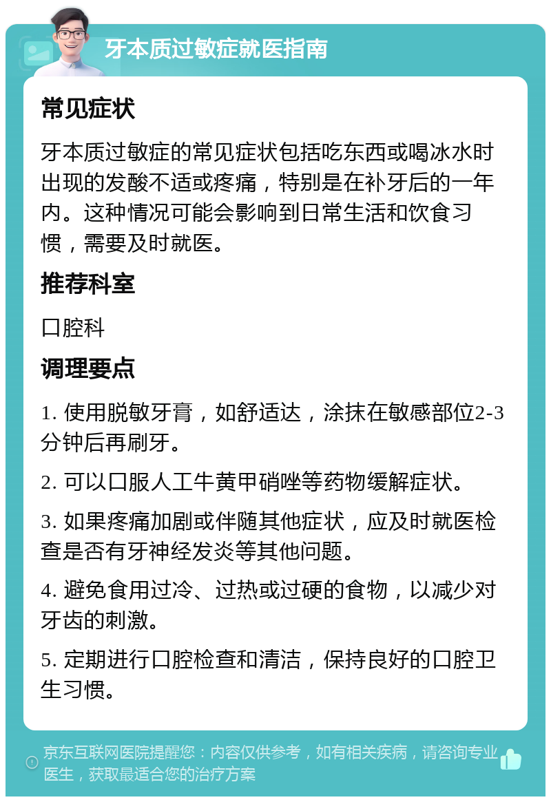 牙本质过敏症就医指南 常见症状 牙本质过敏症的常见症状包括吃东西或喝冰水时出现的发酸不适或疼痛，特别是在补牙后的一年内。这种情况可能会影响到日常生活和饮食习惯，需要及时就医。 推荐科室 口腔科 调理要点 1. 使用脱敏牙膏，如舒适达，涂抹在敏感部位2-3分钟后再刷牙。 2. 可以口服人工牛黄甲硝唑等药物缓解症状。 3. 如果疼痛加剧或伴随其他症状，应及时就医检查是否有牙神经发炎等其他问题。 4. 避免食用过冷、过热或过硬的食物，以减少对牙齿的刺激。 5. 定期进行口腔检查和清洁，保持良好的口腔卫生习惯。