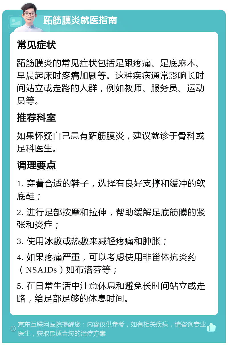 跖筋膜炎就医指南 常见症状 跖筋膜炎的常见症状包括足跟疼痛、足底麻木、早晨起床时疼痛加剧等。这种疾病通常影响长时间站立或走路的人群，例如教师、服务员、运动员等。 推荐科室 如果怀疑自己患有跖筋膜炎，建议就诊于骨科或足科医生。 调理要点 1. 穿着合适的鞋子，选择有良好支撑和缓冲的软底鞋； 2. 进行足部按摩和拉伸，帮助缓解足底筋膜的紧张和炎症； 3. 使用冰敷或热敷来减轻疼痛和肿胀； 4. 如果疼痛严重，可以考虑使用非甾体抗炎药（NSAIDs）如布洛芬等； 5. 在日常生活中注意休息和避免长时间站立或走路，给足部足够的休息时间。