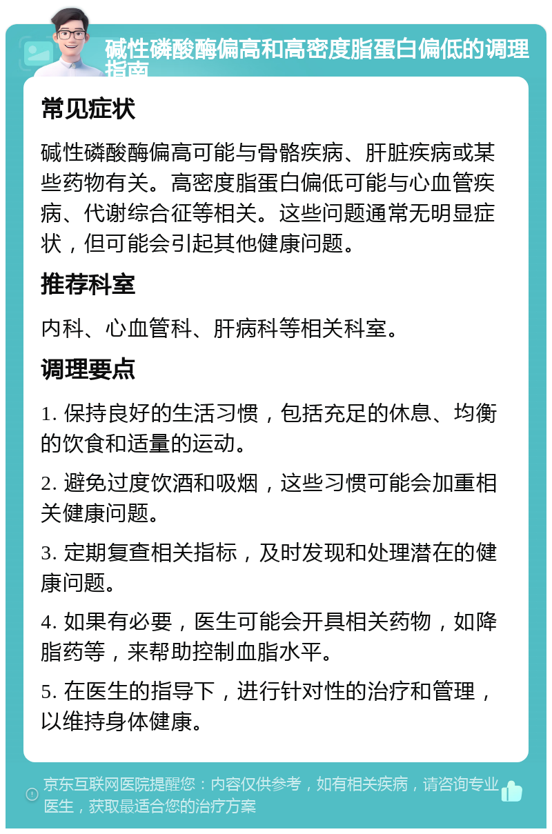 碱性磷酸酶偏高和高密度脂蛋白偏低的调理指南 常见症状 碱性磷酸酶偏高可能与骨骼疾病、肝脏疾病或某些药物有关。高密度脂蛋白偏低可能与心血管疾病、代谢综合征等相关。这些问题通常无明显症状，但可能会引起其他健康问题。 推荐科室 内科、心血管科、肝病科等相关科室。 调理要点 1. 保持良好的生活习惯，包括充足的休息、均衡的饮食和适量的运动。 2. 避免过度饮酒和吸烟，这些习惯可能会加重相关健康问题。 3. 定期复查相关指标，及时发现和处理潜在的健康问题。 4. 如果有必要，医生可能会开具相关药物，如降脂药等，来帮助控制血脂水平。 5. 在医生的指导下，进行针对性的治疗和管理，以维持身体健康。