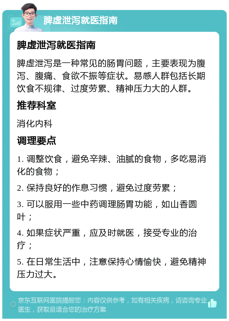 脾虚泄泻就医指南 脾虚泄泻就医指南 脾虚泄泻是一种常见的肠胃问题，主要表现为腹泻、腹痛、食欲不振等症状。易感人群包括长期饮食不规律、过度劳累、精神压力大的人群。 推荐科室 消化内科 调理要点 1. 调整饮食，避免辛辣、油腻的食物，多吃易消化的食物； 2. 保持良好的作息习惯，避免过度劳累； 3. 可以服用一些中药调理肠胃功能，如山香圆叶； 4. 如果症状严重，应及时就医，接受专业的治疗； 5. 在日常生活中，注意保持心情愉快，避免精神压力过大。