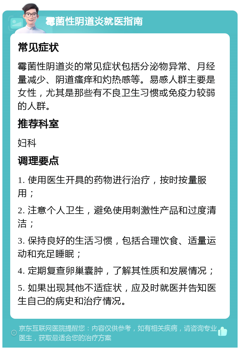 霉菌性阴道炎就医指南 常见症状 霉菌性阴道炎的常见症状包括分泌物异常、月经量减少、阴道瘙痒和灼热感等。易感人群主要是女性，尤其是那些有不良卫生习惯或免疫力较弱的人群。 推荐科室 妇科 调理要点 1. 使用医生开具的药物进行治疗，按时按量服用； 2. 注意个人卫生，避免使用刺激性产品和过度清洁； 3. 保持良好的生活习惯，包括合理饮食、适量运动和充足睡眠； 4. 定期复查卵巢囊肿，了解其性质和发展情况； 5. 如果出现其他不适症状，应及时就医并告知医生自己的病史和治疗情况。