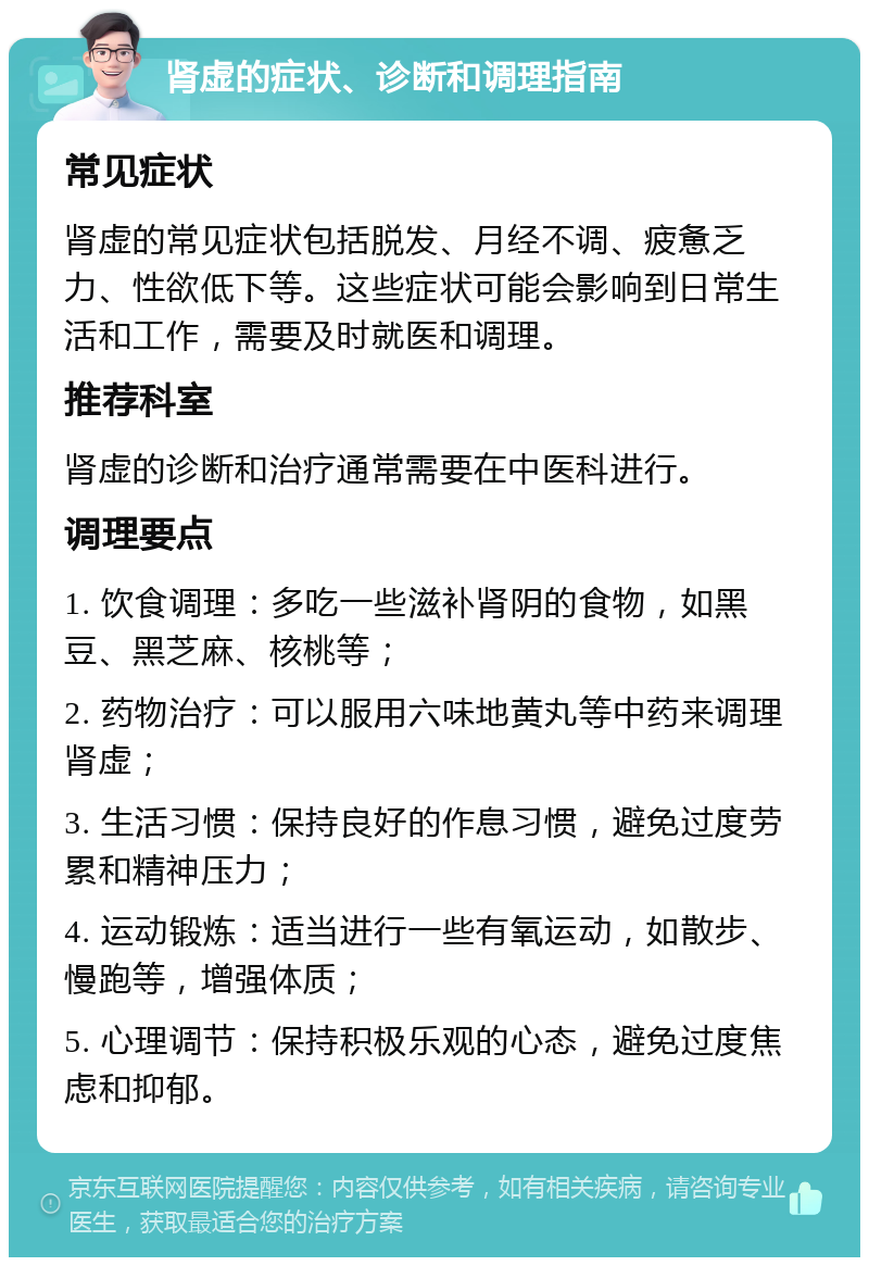 肾虚的症状、诊断和调理指南 常见症状 肾虚的常见症状包括脱发、月经不调、疲惫乏力、性欲低下等。这些症状可能会影响到日常生活和工作，需要及时就医和调理。 推荐科室 肾虚的诊断和治疗通常需要在中医科进行。 调理要点 1. 饮食调理：多吃一些滋补肾阴的食物，如黑豆、黑芝麻、核桃等； 2. 药物治疗：可以服用六味地黄丸等中药来调理肾虚； 3. 生活习惯：保持良好的作息习惯，避免过度劳累和精神压力； 4. 运动锻炼：适当进行一些有氧运动，如散步、慢跑等，增强体质； 5. 心理调节：保持积极乐观的心态，避免过度焦虑和抑郁。