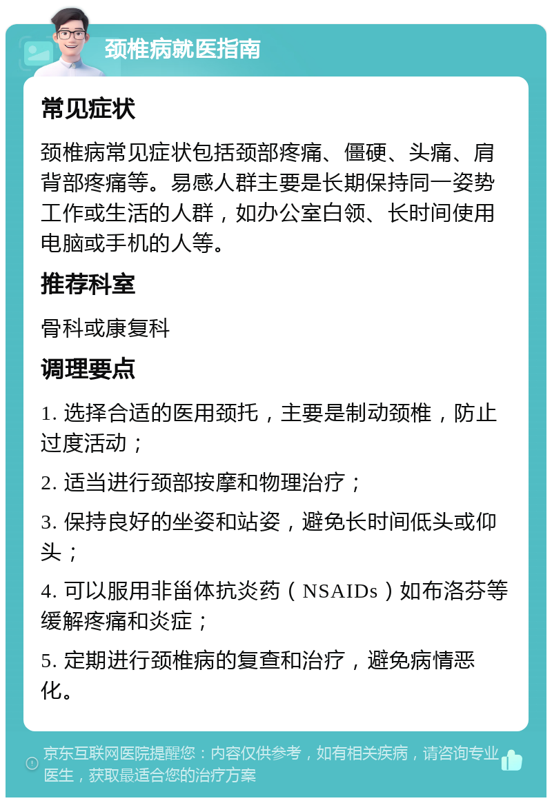 颈椎病就医指南 常见症状 颈椎病常见症状包括颈部疼痛、僵硬、头痛、肩背部疼痛等。易感人群主要是长期保持同一姿势工作或生活的人群，如办公室白领、长时间使用电脑或手机的人等。 推荐科室 骨科或康复科 调理要点 1. 选择合适的医用颈托，主要是制动颈椎，防止过度活动； 2. 适当进行颈部按摩和物理治疗； 3. 保持良好的坐姿和站姿，避免长时间低头或仰头； 4. 可以服用非甾体抗炎药（NSAIDs）如布洛芬等缓解疼痛和炎症； 5. 定期进行颈椎病的复查和治疗，避免病情恶化。