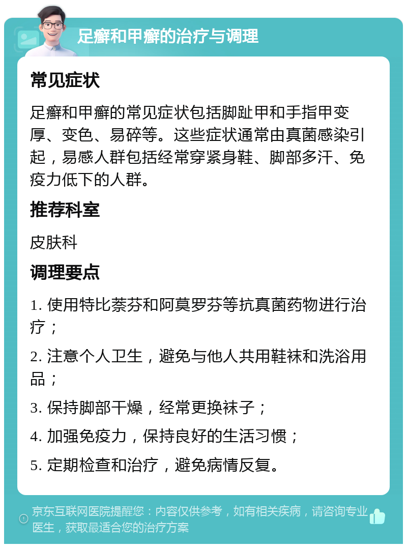 足癣和甲癣的治疗与调理 常见症状 足癣和甲癣的常见症状包括脚趾甲和手指甲变厚、变色、易碎等。这些症状通常由真菌感染引起，易感人群包括经常穿紧身鞋、脚部多汗、免疫力低下的人群。 推荐科室 皮肤科 调理要点 1. 使用特比萘芬和阿莫罗芬等抗真菌药物进行治疗； 2. 注意个人卫生，避免与他人共用鞋袜和洗浴用品； 3. 保持脚部干燥，经常更换袜子； 4. 加强免疫力，保持良好的生活习惯； 5. 定期检查和治疗，避免病情反复。