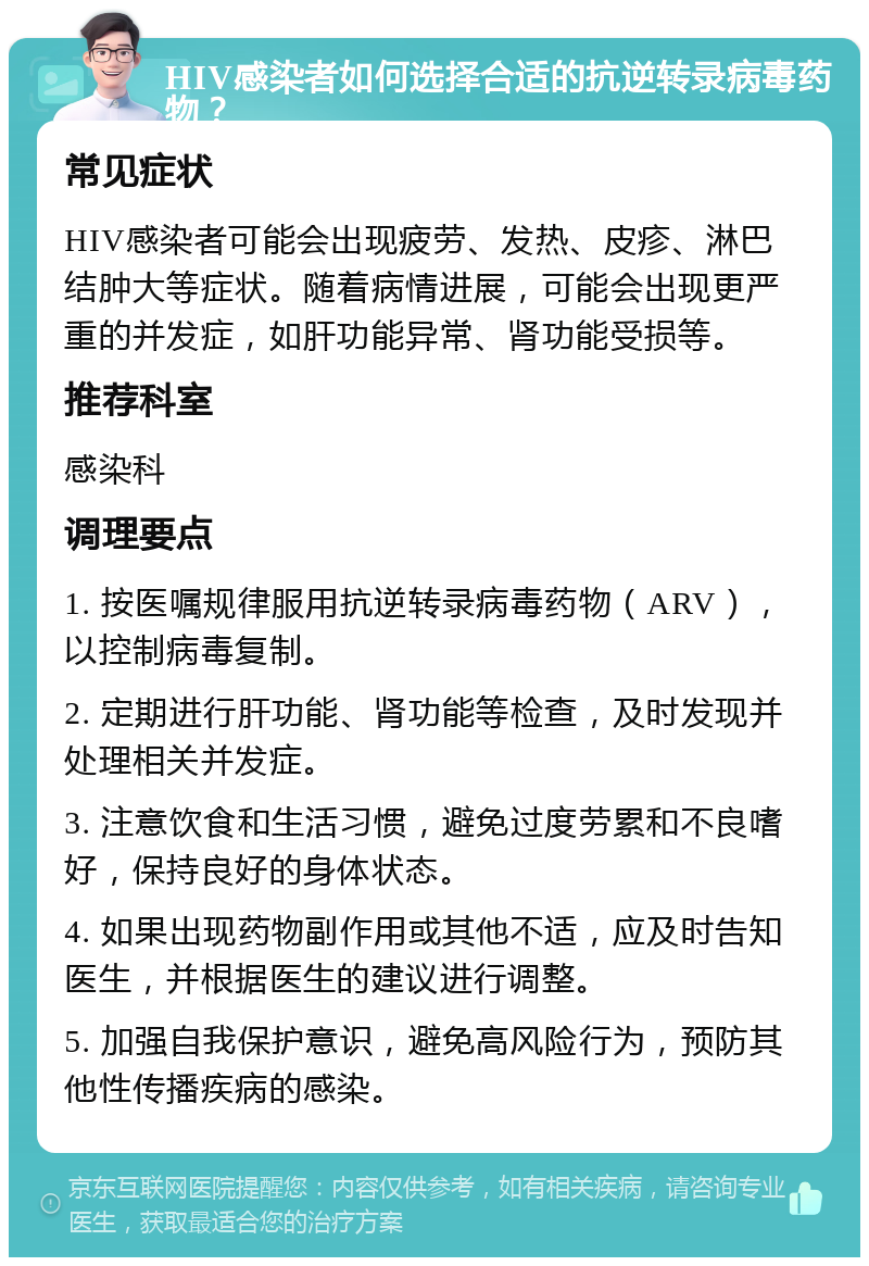 HIV感染者如何选择合适的抗逆转录病毒药物？ 常见症状 HIV感染者可能会出现疲劳、发热、皮疹、淋巴结肿大等症状。随着病情进展，可能会出现更严重的并发症，如肝功能异常、肾功能受损等。 推荐科室 感染科 调理要点 1. 按医嘱规律服用抗逆转录病毒药物（ARV），以控制病毒复制。 2. 定期进行肝功能、肾功能等检查，及时发现并处理相关并发症。 3. 注意饮食和生活习惯，避免过度劳累和不良嗜好，保持良好的身体状态。 4. 如果出现药物副作用或其他不适，应及时告知医生，并根据医生的建议进行调整。 5. 加强自我保护意识，避免高风险行为，预防其他性传播疾病的感染。