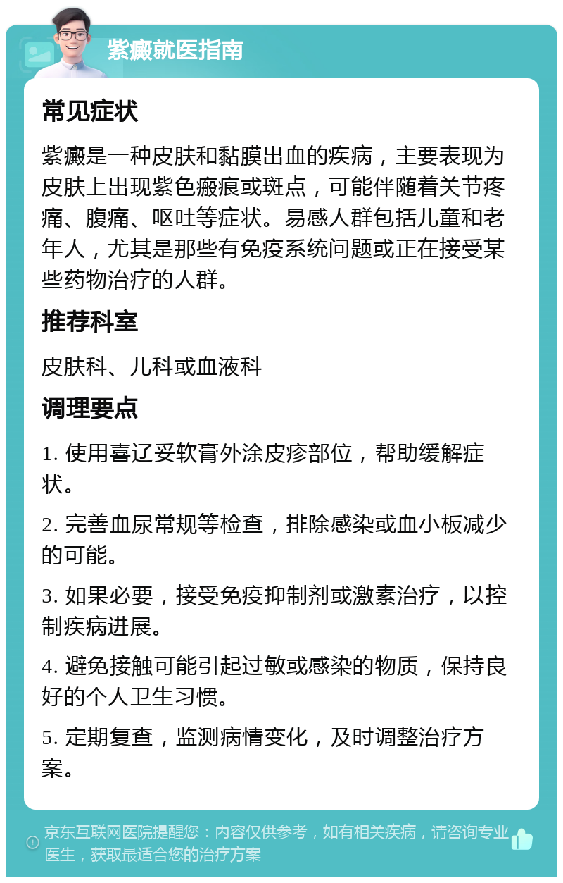 紫癜就医指南 常见症状 紫癜是一种皮肤和黏膜出血的疾病，主要表现为皮肤上出现紫色瘢痕或斑点，可能伴随着关节疼痛、腹痛、呕吐等症状。易感人群包括儿童和老年人，尤其是那些有免疫系统问题或正在接受某些药物治疗的人群。 推荐科室 皮肤科、儿科或血液科 调理要点 1. 使用喜辽妥软膏外涂皮疹部位，帮助缓解症状。 2. 完善血尿常规等检查，排除感染或血小板减少的可能。 3. 如果必要，接受免疫抑制剂或激素治疗，以控制疾病进展。 4. 避免接触可能引起过敏或感染的物质，保持良好的个人卫生习惯。 5. 定期复查，监测病情变化，及时调整治疗方案。