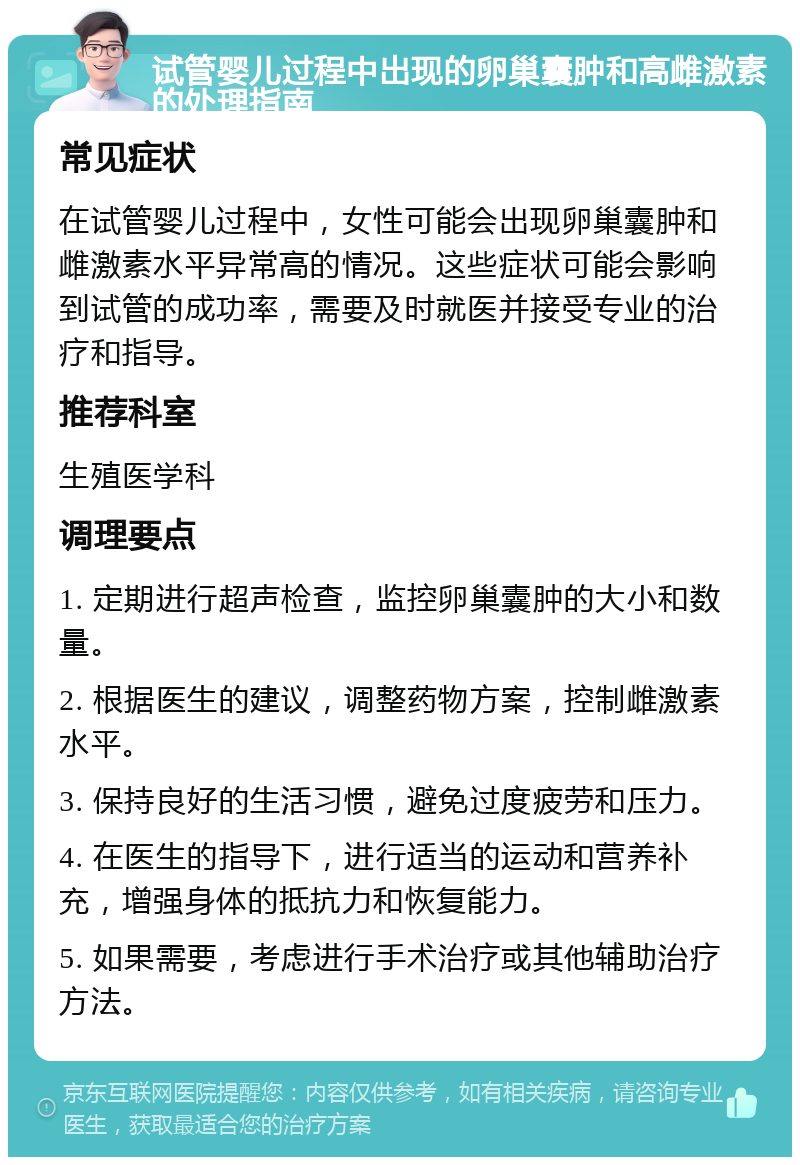 试管婴儿过程中出现的卵巢囊肿和高雌激素的处理指南 常见症状 在试管婴儿过程中，女性可能会出现卵巢囊肿和雌激素水平异常高的情况。这些症状可能会影响到试管的成功率，需要及时就医并接受专业的治疗和指导。 推荐科室 生殖医学科 调理要点 1. 定期进行超声检查，监控卵巢囊肿的大小和数量。 2. 根据医生的建议，调整药物方案，控制雌激素水平。 3. 保持良好的生活习惯，避免过度疲劳和压力。 4. 在医生的指导下，进行适当的运动和营养补充，增强身体的抵抗力和恢复能力。 5. 如果需要，考虑进行手术治疗或其他辅助治疗方法。