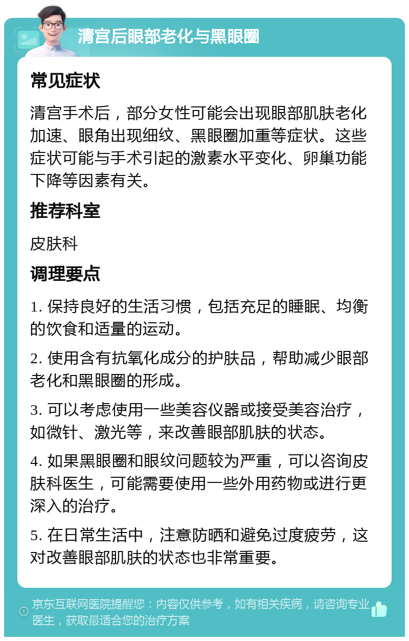 清宫后眼部老化与黑眼圈 常见症状 清宫手术后，部分女性可能会出现眼部肌肤老化加速、眼角出现细纹、黑眼圈加重等症状。这些症状可能与手术引起的激素水平变化、卵巢功能下降等因素有关。 推荐科室 皮肤科 调理要点 1. 保持良好的生活习惯，包括充足的睡眠、均衡的饮食和适量的运动。 2. 使用含有抗氧化成分的护肤品，帮助减少眼部老化和黑眼圈的形成。 3. 可以考虑使用一些美容仪器或接受美容治疗，如微针、激光等，来改善眼部肌肤的状态。 4. 如果黑眼圈和眼纹问题较为严重，可以咨询皮肤科医生，可能需要使用一些外用药物或进行更深入的治疗。 5. 在日常生活中，注意防晒和避免过度疲劳，这对改善眼部肌肤的状态也非常重要。