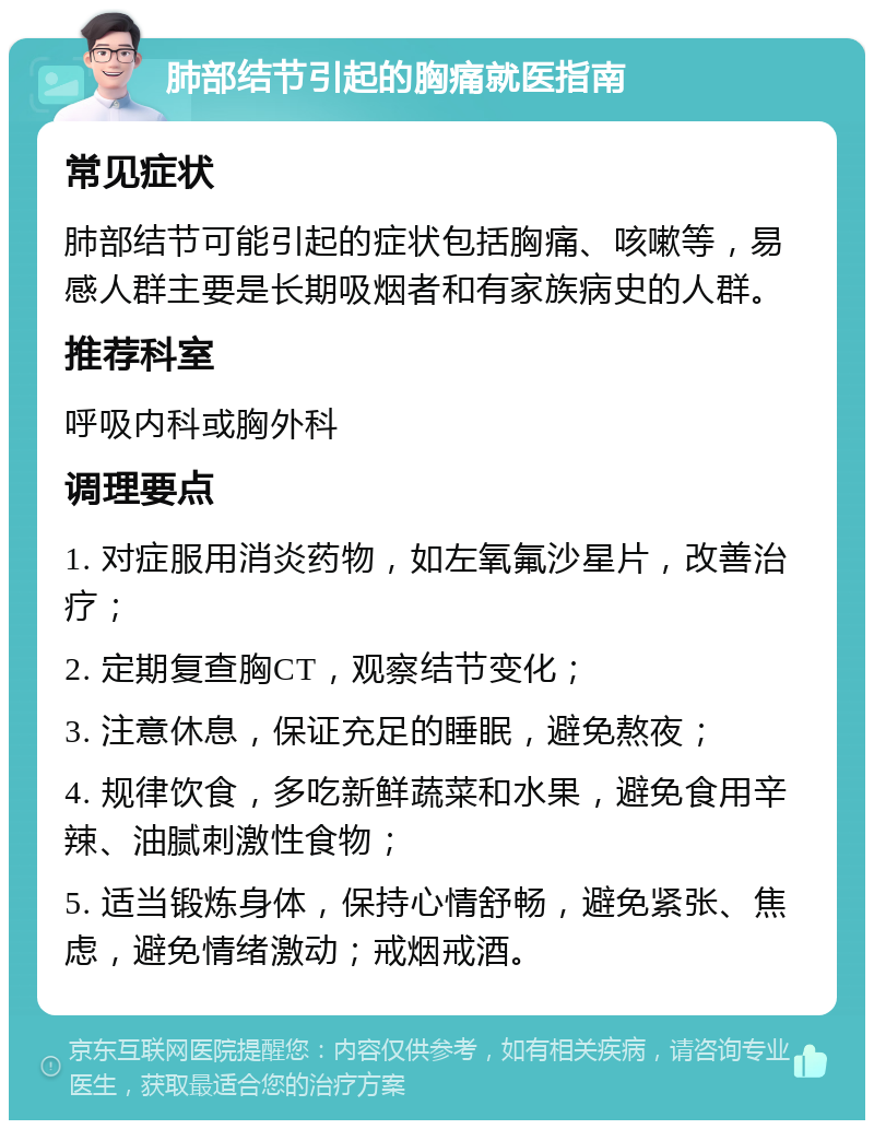 肺部结节引起的胸痛就医指南 常见症状 肺部结节可能引起的症状包括胸痛、咳嗽等，易感人群主要是长期吸烟者和有家族病史的人群。 推荐科室 呼吸内科或胸外科 调理要点 1. 对症服用消炎药物，如左氧氟沙星片，改善治疗； 2. 定期复查胸CT，观察结节变化； 3. 注意休息，保证充足的睡眠，避免熬夜； 4. 规律饮食，多吃新鲜蔬菜和水果，避免食用辛辣、油腻刺激性食物； 5. 适当锻炼身体，保持心情舒畅，避免紧张、焦虑，避免情绪激动；戒烟戒酒。