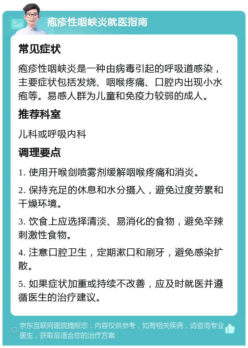 疱疹性咽峡炎就医指南 常见症状 疱疹性咽峡炎是一种由病毒引起的呼吸道感染，主要症状包括发烧、咽喉疼痛、口腔内出现小水疱等。易感人群为儿童和免疫力较弱的成人。 推荐科室 儿科或呼吸内科 调理要点 1. 使用开喉剑喷雾剂缓解咽喉疼痛和消炎。 2. 保持充足的休息和水分摄入，避免过度劳累和干燥环境。 3. 饮食上应选择清淡、易消化的食物，避免辛辣刺激性食物。 4. 注意口腔卫生，定期漱口和刷牙，避免感染扩散。 5. 如果症状加重或持续不改善，应及时就医并遵循医生的治疗建议。