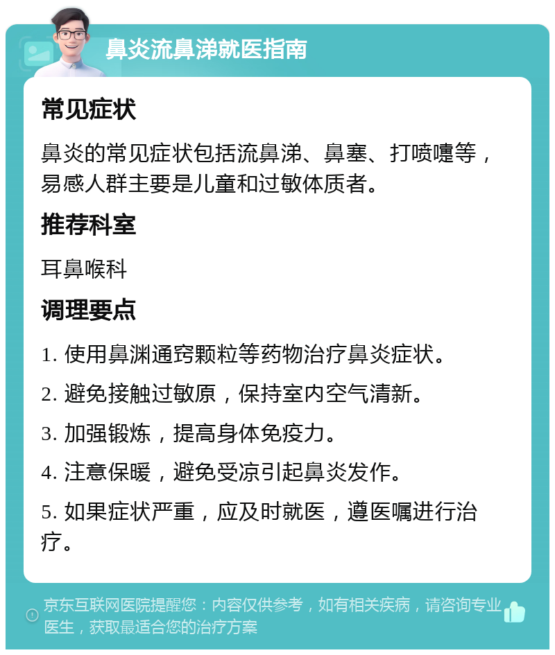 鼻炎流鼻涕就医指南 常见症状 鼻炎的常见症状包括流鼻涕、鼻塞、打喷嚏等，易感人群主要是儿童和过敏体质者。 推荐科室 耳鼻喉科 调理要点 1. 使用鼻渊通窍颗粒等药物治疗鼻炎症状。 2. 避免接触过敏原，保持室内空气清新。 3. 加强锻炼，提高身体免疫力。 4. 注意保暖，避免受凉引起鼻炎发作。 5. 如果症状严重，应及时就医，遵医嘱进行治疗。