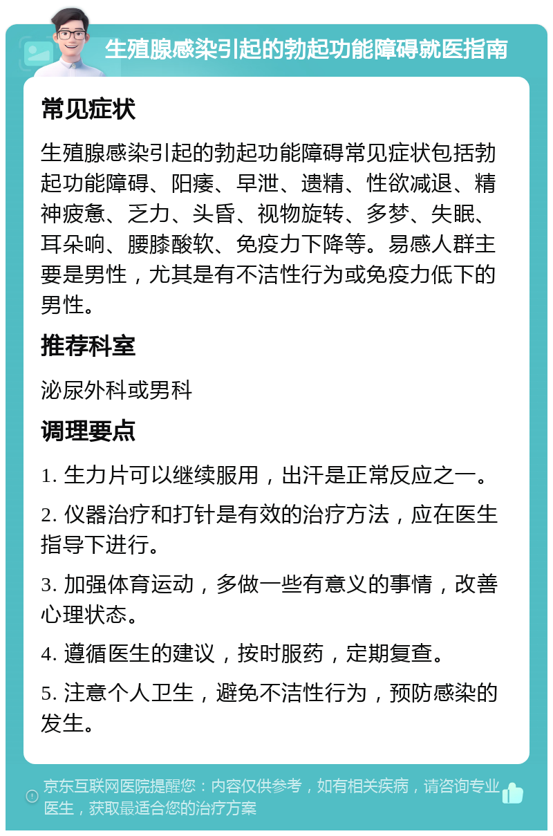 生殖腺感染引起的勃起功能障碍就医指南 常见症状 生殖腺感染引起的勃起功能障碍常见症状包括勃起功能障碍、阳痿、早泄、遗精、性欲减退、精神疲惫、乏力、头昏、视物旋转、多梦、失眠、耳朵响、腰膝酸软、免疫力下降等。易感人群主要是男性，尤其是有不洁性行为或免疫力低下的男性。 推荐科室 泌尿外科或男科 调理要点 1. 生力片可以继续服用，出汗是正常反应之一。 2. 仪器治疗和打针是有效的治疗方法，应在医生指导下进行。 3. 加强体育运动，多做一些有意义的事情，改善心理状态。 4. 遵循医生的建议，按时服药，定期复查。 5. 注意个人卫生，避免不洁性行为，预防感染的发生。