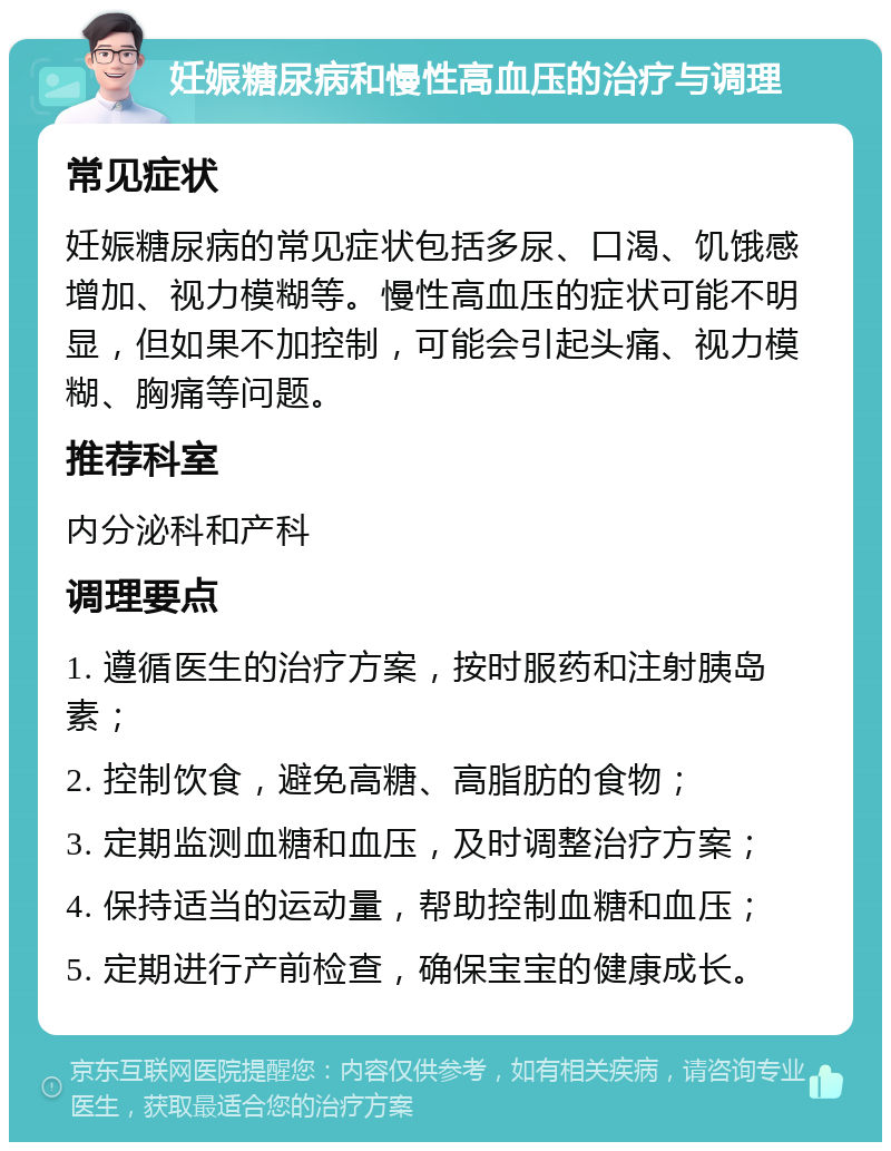 妊娠糖尿病和慢性高血压的治疗与调理 常见症状 妊娠糖尿病的常见症状包括多尿、口渴、饥饿感增加、视力模糊等。慢性高血压的症状可能不明显，但如果不加控制，可能会引起头痛、视力模糊、胸痛等问题。 推荐科室 内分泌科和产科 调理要点 1. 遵循医生的治疗方案，按时服药和注射胰岛素； 2. 控制饮食，避免高糖、高脂肪的食物； 3. 定期监测血糖和血压，及时调整治疗方案； 4. 保持适当的运动量，帮助控制血糖和血压； 5. 定期进行产前检查，确保宝宝的健康成长。